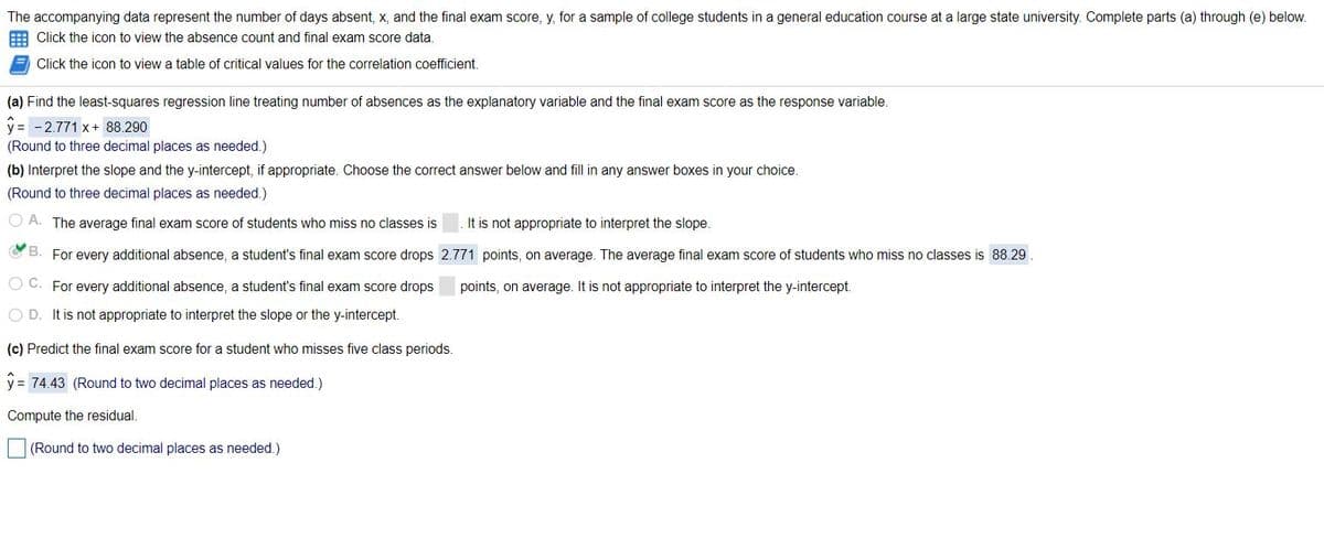 The accompanying data represent the number of days absent, x, and the final exam score, y, for a sample of college students in a general education course at a large state university. Complete parts (a) through (e) below.
E Click the icon to view the absence count and final exam score data
Click the icon to view a table of critical values for the correlation coefficient.
(a) Find the least-squares regression line treating number of absences as the explanatory variable and the final exam score as the response variable.
y = - 2.771 x+ 88.290
(Round to three decimal places as needed.)
(b) Interpret the slope and the y-intercept, if appropriate. Choose the correct answer below and fill in any answer boxes in your choice.
(Round to three decimal places as needed.)
The average final exam score of students who miss no classes is
It is not appropriate to interpret the slope.
B. For every additional absence, a student's final exam score drops 2.771 points, on average. The average final exam score of students who miss no classes is 88.29
O C. For every additional absence, a student's final exam score drops
points, on average. It is not appropriate to interpret the y-intercept.
D. It is not appropriate to interpret the slope or the y-intercept.
(c) Predict the final exam score for a student who misses five class periods.
y = 74.43 (Round to two decimal places as needed.)
Compute the residual.
(Round to two decimal places as needed.)
