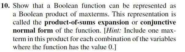 10. Show that a Boolean function can be represented as
a Boolean product of maxterms. This representation is
called the product-of-sums expansion or conjunctive
normal form of the function. [Hint: Include one max-
term in this product for each combination of the variables
where the function has the value 0.]