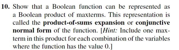 10. Show that a Boolean function can be represented as
a Boolean product of maxterms. This representation is
called the product-of-sums expansion or conjunctive
normal form of the function. [Hint: Include one max-
term in this product for each combination of the variables
where the function has the value 0.]