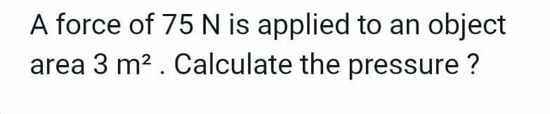 A force of 75 N is applied to an object
area 3 m2 . Calculate the pressure ?
