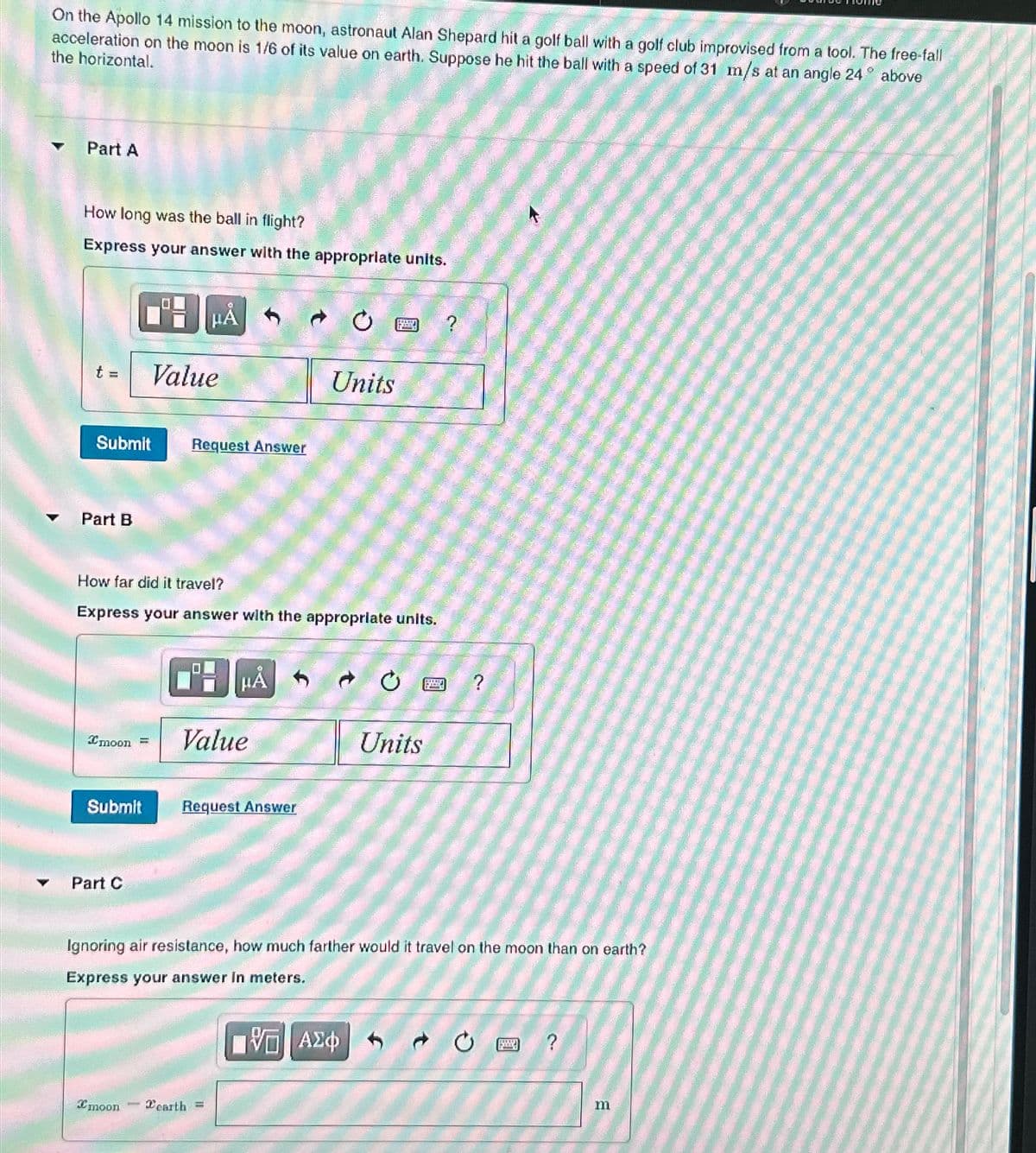 On the Apollo 14 mission to the moon, astronaut Alan Shepard hit a golf ball with a golf club improvised from a tool. The free-fall
acceleration on the moon is 1/6 of its value on earth. Suppose he hit the ball with a speed of 31 m/s at an angle 24
the horizontal.
19
above
Part A
How long was the ball in flight?
Express your answer with the appropriate units.
t =
Submit
Part B
Value
HÅ
Part C
Request Answer
How far did it travel?
Express your answer with the appropriate units.
Imoon = Value
moon
Submit Request Answer
HÅ
earth =
Units
www.w
Ignoring air resistance, how much farther would it travel on the moon than on earth?
Express your answer in meters.
VE ΑΣΦ
Units
?
m