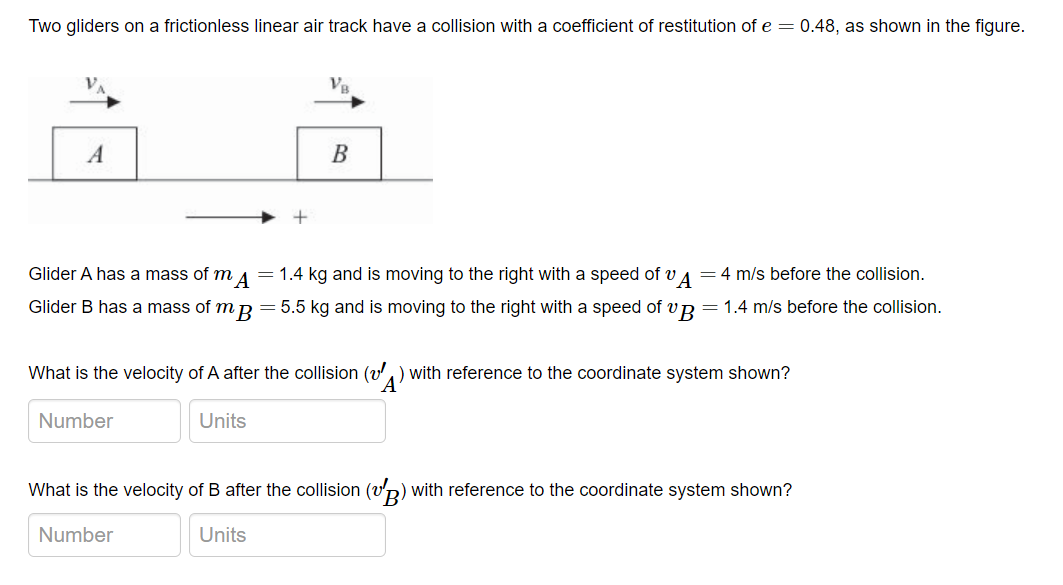 Two gliders on a frictionless linear air track have a collision with a coefficient of restitution of e=0.48, as shown in the figure.
A
B
Glider A has a mass of mA = 1.4 kg and is moving to the right with a speed of A = 4 m/s before the collision.
Glider B has a mass of mp = 5.5 kg and is moving to the right with a speed of vB = 1.4 m/s before the collision.
What is the velocity of A after the collision (₁) with reference to the coordinate system shown?
Number
Units
What is the velocity of B after the collision (v
(VB) with reference to the coordinate system shown?
Number
Units