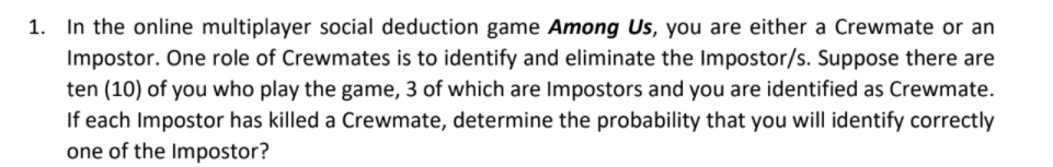 1. In the online multiplayer social deduction game Among Us, you are either a Crewmate or an
Impostor. One role of Crewmates is to identify and eliminate the Impostor/s. Suppose there are
ten (10) of you who play the game, 3 of which are Impostors and you are identified as Crewmate.
If each Impostor has killed a Crewmate, determine the probability that you will identify correctly
one of the Impostor?
