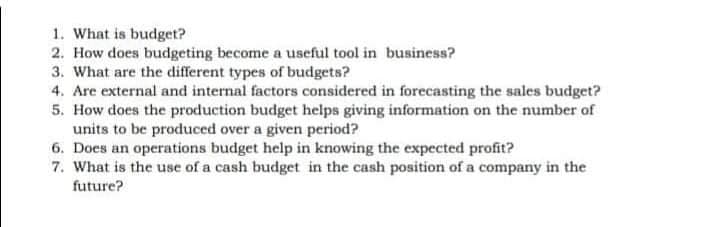 1. What is budget?
2. How does budgeting become a useful tool in business?
3. What are the different types of budgets?
4. Are external and internal factors considered in forecasting the sales budget?
5. How does the production budget helps giving information on the number of
units to be produced over a given period?
6. Does an operations budget help in knowing the expected profit?
7. What is the use of a cash budget in the cash position of a company in the
future?
