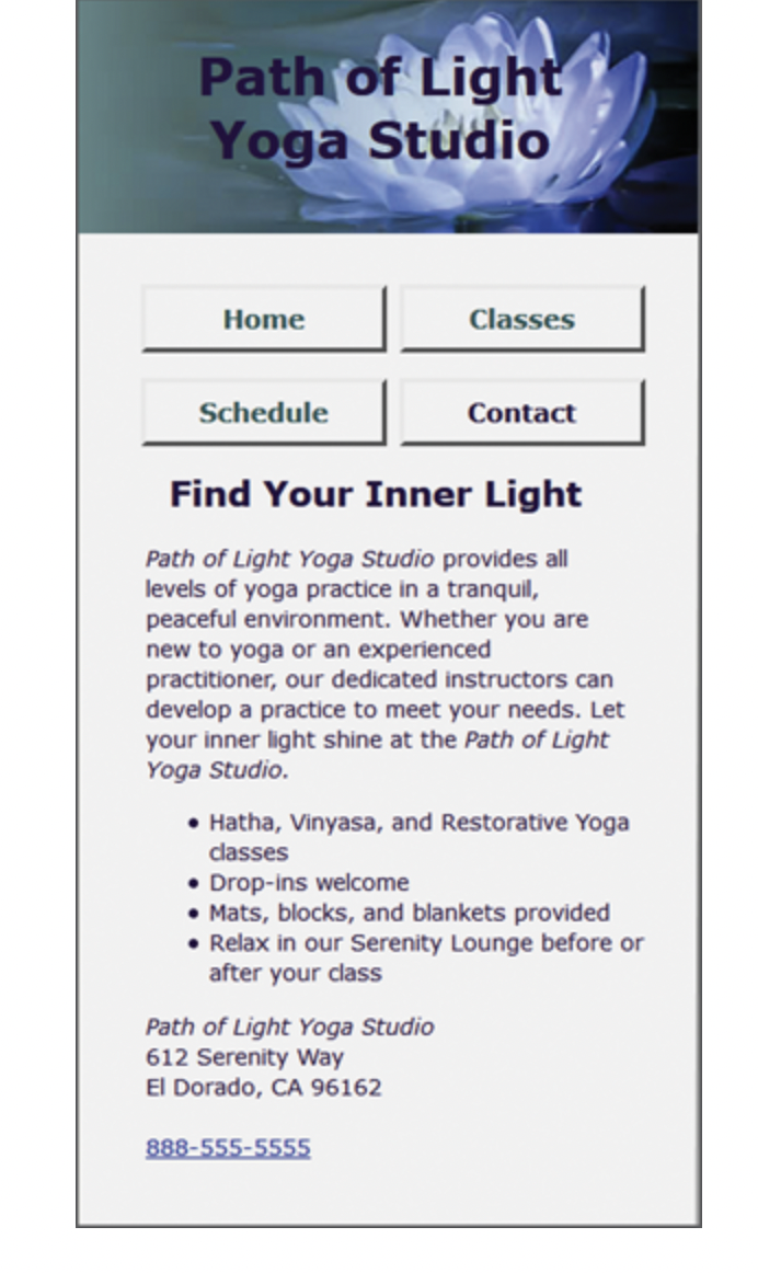 Path of Light
Yoga Studio
Home
Classes
Schedule
Contact
Find Your Inner Light
Path of Light Yoga Studio provides all
levels of yoga practice in a tranquil,
peaceful environment. Whether you are
new to yoga or an experienced
practitioner, our dedicated instructors can
develop a practice to meet your needs. Let
your inner light shine at the Path of Light
Yoga Studio.
• Hatha, Vinyasa, and Restorative Yoga
classes
• Drop-ins welcome
• Mats, blocks, and blankets provided
• Relax in our Serenity Lounge before or
after your class
Path of Light Yoga Studio
612 Serenity Way
El Dorado, CA 96162
888-555-5555
