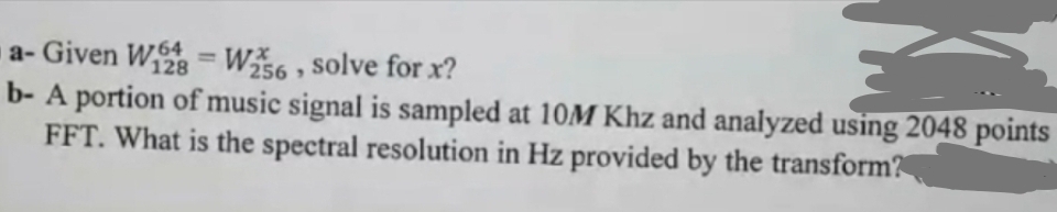 a-Given W2 =W256, solve for x?
128
b-A portion of music signal is sampled at 10M Khz and analyzed using 2048 points
FFT. What is the spectral resolution in Hz provided by the transform?