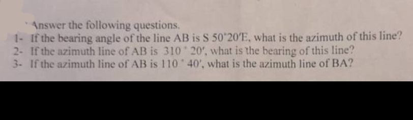 Answer the following questions.
1- If the bearing angle of the line AB is S 50°20'E, what is the azimuth of this line?
2- If the azimuth line of AB is 310 20', what is the bearing of this line?
3- If the azimuth line of AB is 110
40', what is the azimuth line of BA?