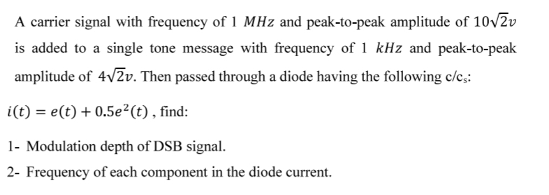 A carrier signal with frequency of 1 MHz and peak-to-peak amplitude of 10√2v
is added to a single tone message with frequency of 1 kHz and peak-to-peak
amplitude of 4√2v. Then passed through a diode having the following c/cs:
i(t) = e(t) + 0.5e²(t), find:
1- Modulation depth of DSB signal.
2- Frequency of each component in the diode current.