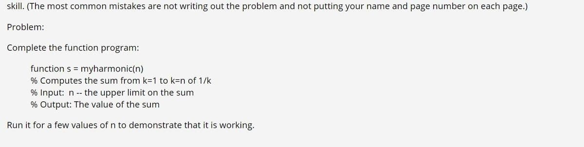 skill. (The most common mistakes are not writing out the problem and not putting your name and page number on each page.)
Problem:
Complete the function program:
function s =
myharmonic(n)
% Computes the sum from k=1 to k=n of 1/k
the upper limit on the sum
% Input: n --
% Output: The value of the sum
Run it for a few values of n to demonstrate that it is working.
