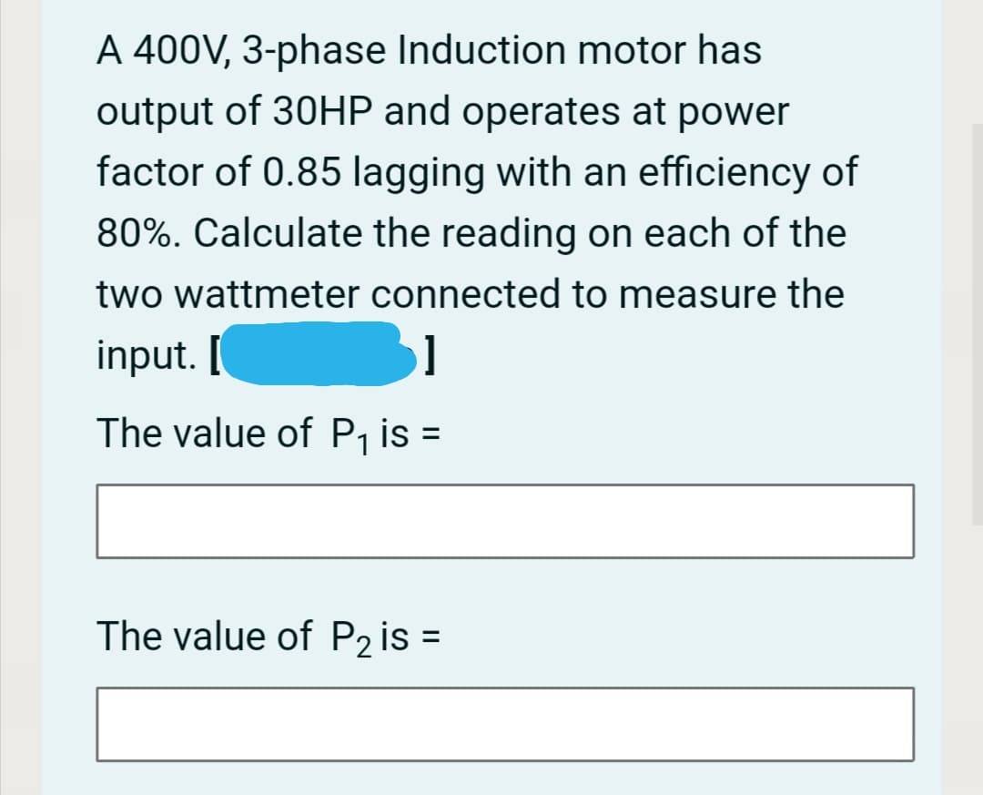 A 400V, 3-phase Induction motor has
output of 30HP and operates at power
factor of 0.85 lagging with an efficiency of
80%. Calculate the reading on each of the
two wattmeter connected to measure the
input. [
The value of P, is =
The value of P2 is =
