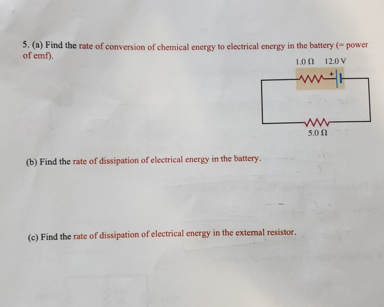 5. (a) Find the rate of conversion of chemical energy to electrical energy in the battery (= power
of emf).
1.0 N
12.0 V
5.0 N
(b) Find the rate of dissipation of electrical energy in the battery.
(c) Find the rate of dissipation of electrical energy in the external resistor.
