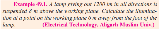 Example 49.1. A lamp giving out 1200 lm in all directions is
suspended 8 m above the working plane. Calculate the illumina-
tion at a point on the working plane 6 m away from the foot of the
lamp.
(Electrical Technology, Aligarh Muslim Univ.)
