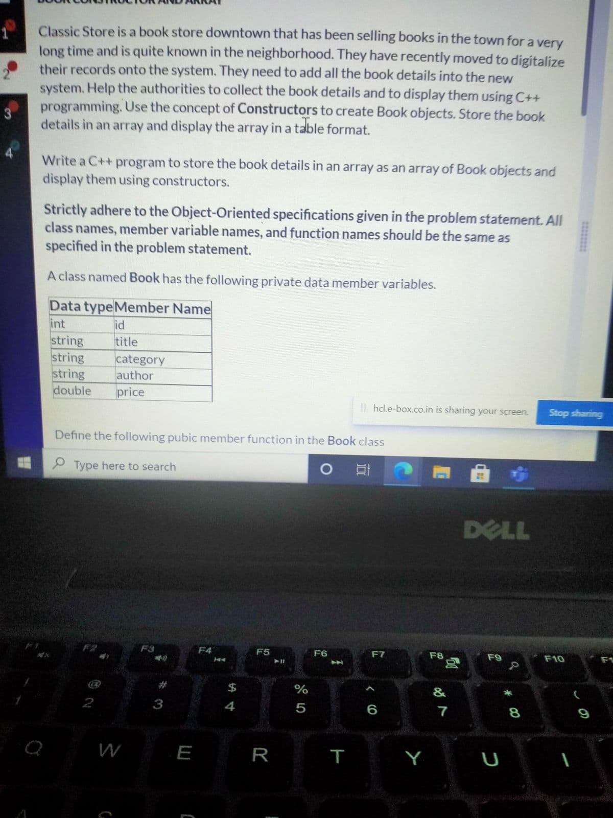 Classic Store is a book store downtown that has been selling books in the town for a very
long time and is quite known in the neighborhood. They have recently moved to digitalize
their records onto the system. They need to add all the book details into the new
system. Help the authorities to collect the book details and to display them using C++
programming. Use the concept of Constructors to create Book objects. Store the book
3
details in an array and display the array in a table format.
Write a C++ program to store the book details in an array as an array of Book objects and
display them using constructors.
Strictly adhere to the Object-Oriented specifications given in the problem statement. All
class names, member variable names, and function names should be the same as
specified in the problem statement.
A class named Book has the following private data member variables.
Data typeMember Name
int
id
string
string
string
double
title
category
author
price
II hcl.e-box.co.in is sharing your screen.
Stop sharing
Define the following pubic member function in the Book class
P Type here to search
DELL
F3
F4
F5
F6
F7
F8
F9
F10
F1
%24
%
&
2
3
4
5
6
7
8
9
E
R
Y
U
******
T

