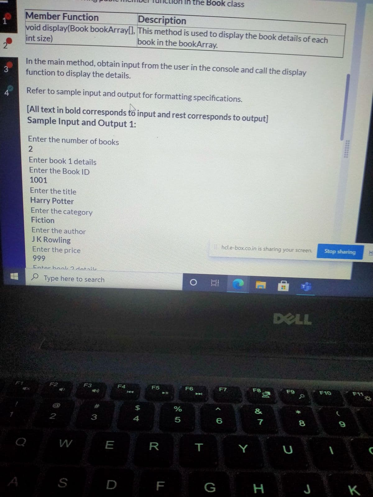 In the Book class
Member Function
1
void display(Book bookArray[O, This method is used to display the book details of each
Description
int size)
2
book in the bookArray.
In the main method, obtain input from the user in the console and call the display
3
function to display the details.
4.
Refer to sample input and output for formatting specifications.
[All text in bold corresponds to input and rest corresponds to output]
Sample Input and Output 1:
Enter the number of books
2
Enter book 1 details
Enter the Book ID
1001
Enter the title
Harry Potter
Enter the category
Fiction
Enter the author
JK Rowling
Enter the price
999
hcl.e-box.co.in is sharing your screen.
Stop sharing
Enter book 2 det-ilc
e Type here to search
DELL
F1
F2
F3
F4
F5
F6
F7
F8
F9
F10
F11
&
%
5
%24
2
3
4
6
7
8.
Q
W
E
R
Y
S
D
F
G
H J K
