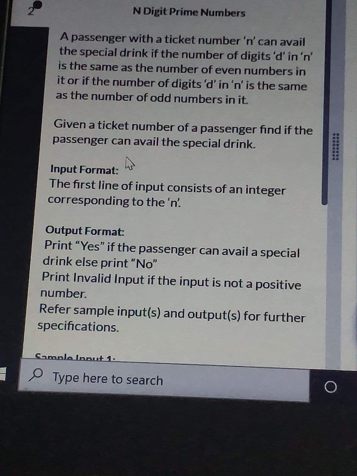 2.
N Digit Prime Numbers
A passenger with a ticket number 'n' can avail
the special drink if the number of digits 'd' in 'n'
is the same as the number of even numbers in
it or if the number of digits 'd' in 'n' is the same
as the number of odd numbers in it.
Given a ticket number of a passenger find if the
passenger can avail the special drink.
Input Format:
The first line of input consists of an integer
corresponding to the 'n.
Output Format:
Print "Yes" if the passenger can avail a special
drink else print "No"
Print Invalid Input if the input is not a positive
number.
Refer sample input(s) and output(s) for further
specifications.
Sample Innut 1.
P Type here to search
