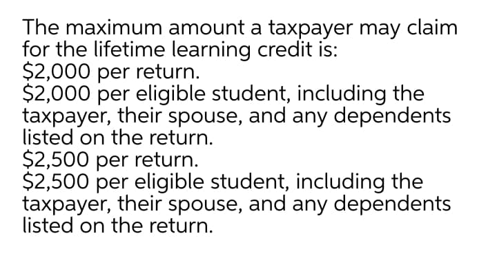 The maximum amount a taxpayer may claim
for the lifetime learning credit is:
$2,000 per return.
$2,000 per eligible student, including the
taxpayer, their spouse, and any dependents
listed on the return.
$2,500 per return.
$2,500 per eligible student, including the
taxpayer, their spouse, and any dependents
listed on the return.
