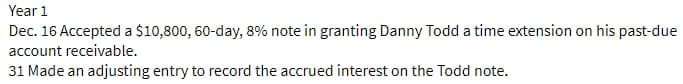 Year 1
Dec. 16 Accepted a $10,800, 60-day, 8% note in granting Danny Todd a time extension on his past-due
account receivable.
31 Made an adjusting entry to record the accrued interest on the Todd note.
