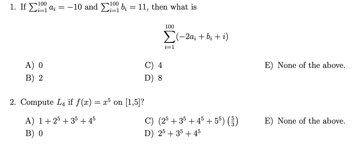 100
100
1. If Σi ai = -10 and b₁ = 11, then what is
A) 0
B) 2
C) 4
D) 8
2. Compute L4 if f(x) = x5 on [1,5]?
A) 1+ 25 + 35 + 45
B) 0
100
Σ(-2a; + b₂ + i)
i=1
C) (25 +35+45 + 55 ) ( )
D) 25 + 35+45
E) None of the above.
E) None of the above.