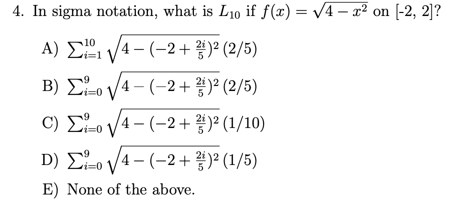 4. In sigma notation, what is L₁0 if ƒ(x) = √√4 – x² on [-2, 2]?
A) ₁ √√4 −(−2+ ²)² (2/5)
10
i=1
2i
5
i=0
Β) Στo V4 - (+2+ )2 (2/5)
c) Στo 1/4-(-2+
)2 (1/10)
2i
D) ²0 √√4− (−2+)² (1/5)
i=0
E) None of the above.