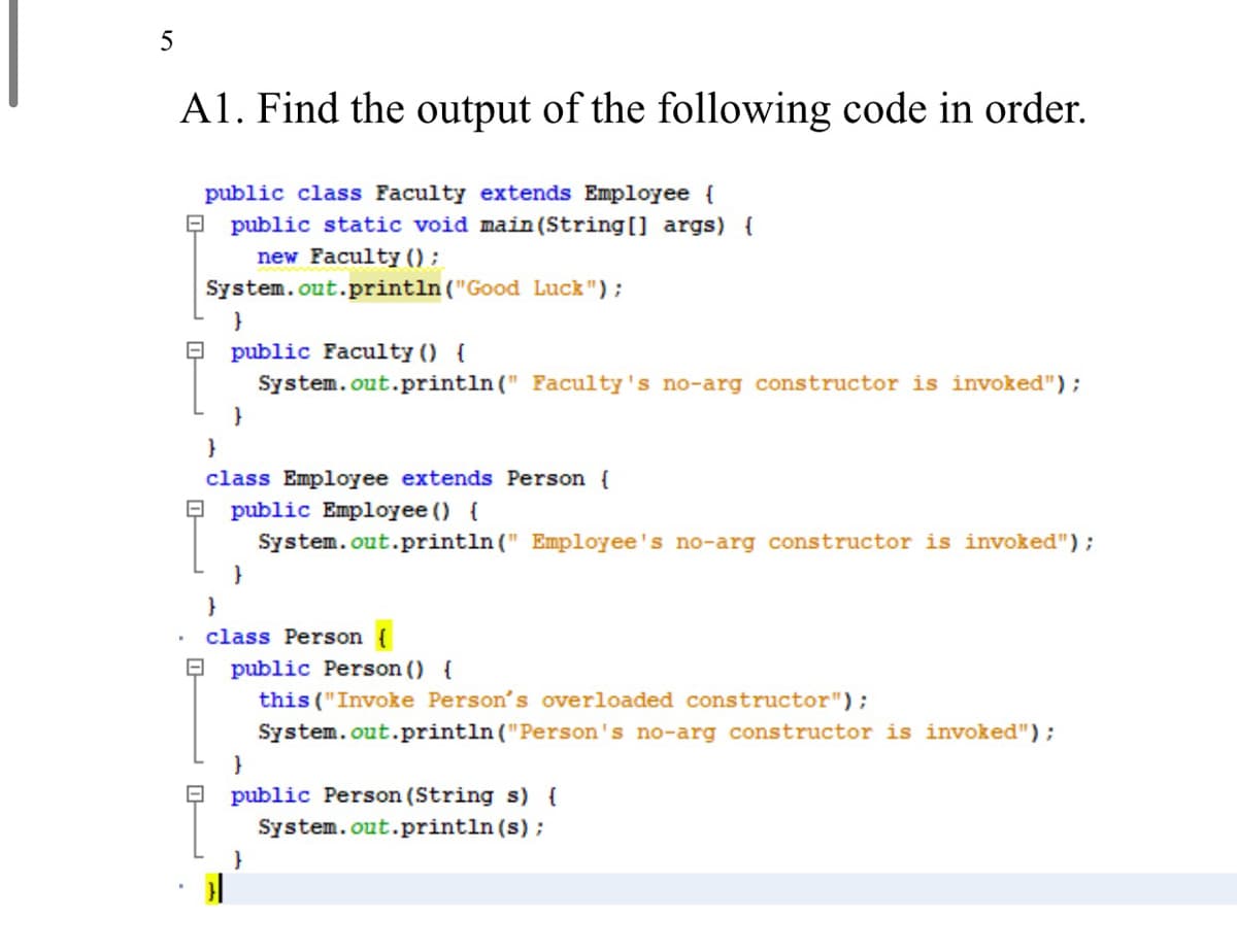 5
A1. Find the output of the following code in order.
public class Faculty extends Employee {
public static void main (String[] args) {
new Faculty () ;
System.out.println ("Good Luck ");
}
public Faculty () {
System.out.println (" Faculty's no-arg constructor is invoked");
}
class Employee extends Person {
public Employee () {
System.out.println (" Employee's no-arg constructor is invoked");
}
class Person {
public Person () {
this ("Invoke Person's overloaded constructor");
System.out.println ("Person's no-arg constructor is invoked");
}
public Person (String s) {
System.out.println (s);
