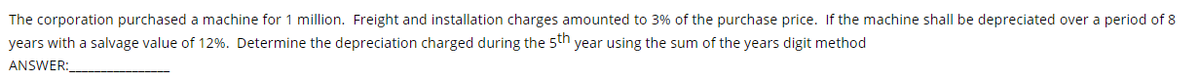 The corporation purchased a machine for 1 million. Freight and installation charges amounted to 3% of the purchase price. If the machine shall be depreciated over a period of 8
years with a salvage value of 12%. Determine the depreciation charged during the 5th year using the sum of the years digit method
ANSWER:
