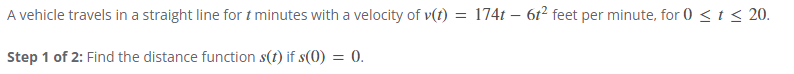 A vehicle travels in a straight line for t minutes with a velocity of v(t) = 174t - 6t² feet per minute, for 0 < t < 20.
Step 1 of 2: Find the distance function s(t) if s(0) = 0.