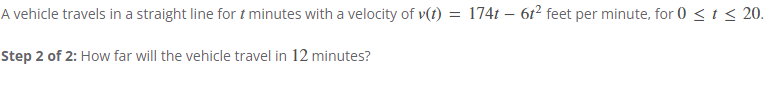 A vehicle travels in a straight line fort minutes with a velocity of v(t) = 174t - 6t² feet per minute, for 0 < t < 20.
Step 2 of 2: How far will the vehicle travel in 12 minutes?