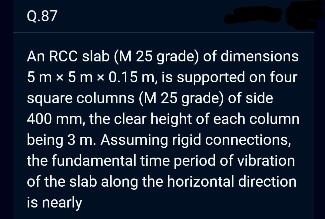 Q.87
An RCC slab (M 25 grade) of dimensions
5 mx 5 mx 0.15 m, is supported on four
square columns (M 25 grade) of side
400 mm, the clear height of each column
being 3 m. Assuming rigid connections,
the fundamental time period of vibration
of the slab along the horizontal direction
is nearly