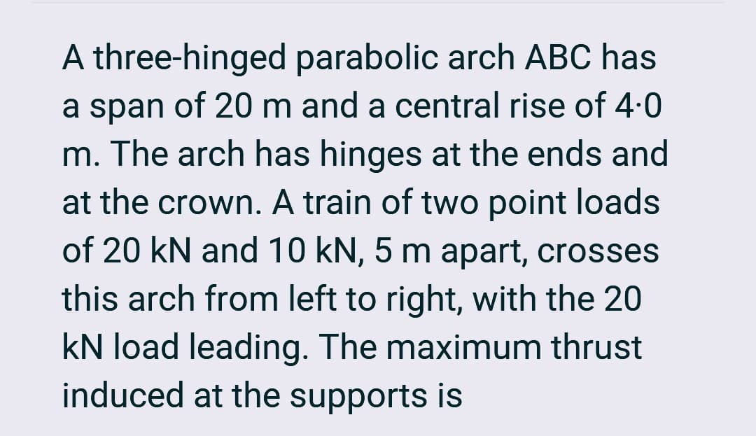 A three-hinged parabolic arch ABC has
a span of 20 m and a central rise of 4.0
m. The arch has hinges at the ends and
at the crown. A train of two point loads
of 20 kN and 10 kN, 5 m apart, crosses
this arch from left to right, with the 20
kN load leading. The maximum thrust
induced at the supports is