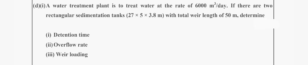 (d)(i) A water treatment plant is to treat water at the rate of 6000 m³/day. If there are two
rectangular sedimentation tanks (27 × 5 × 3.8 m) with total weir length of 50 m, determine
(i) Detention time
(ii) Overflow rate
(iii) Weir loading