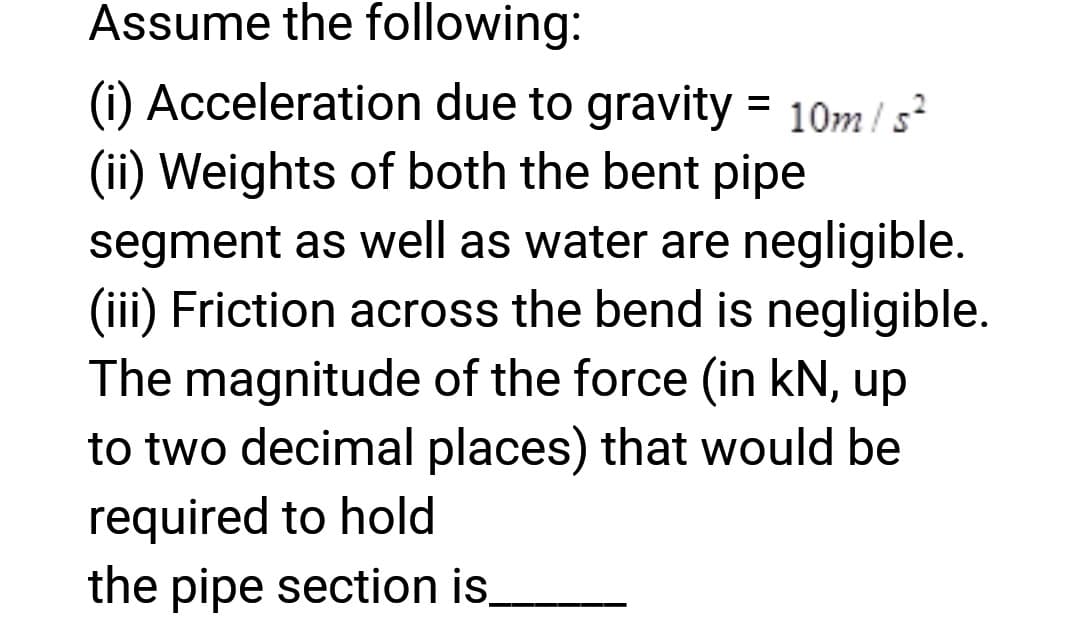 Assume the following:
(i) Acceleration due to gravity = 10m/s²
(ii) Weights of both the bent pipe
segment as well as water are negligible.
(iii) Friction across the bend is negligible.
The magnitude of the force (in kN, up
to two decimal places) that would be
required to hold
the pipe section is.