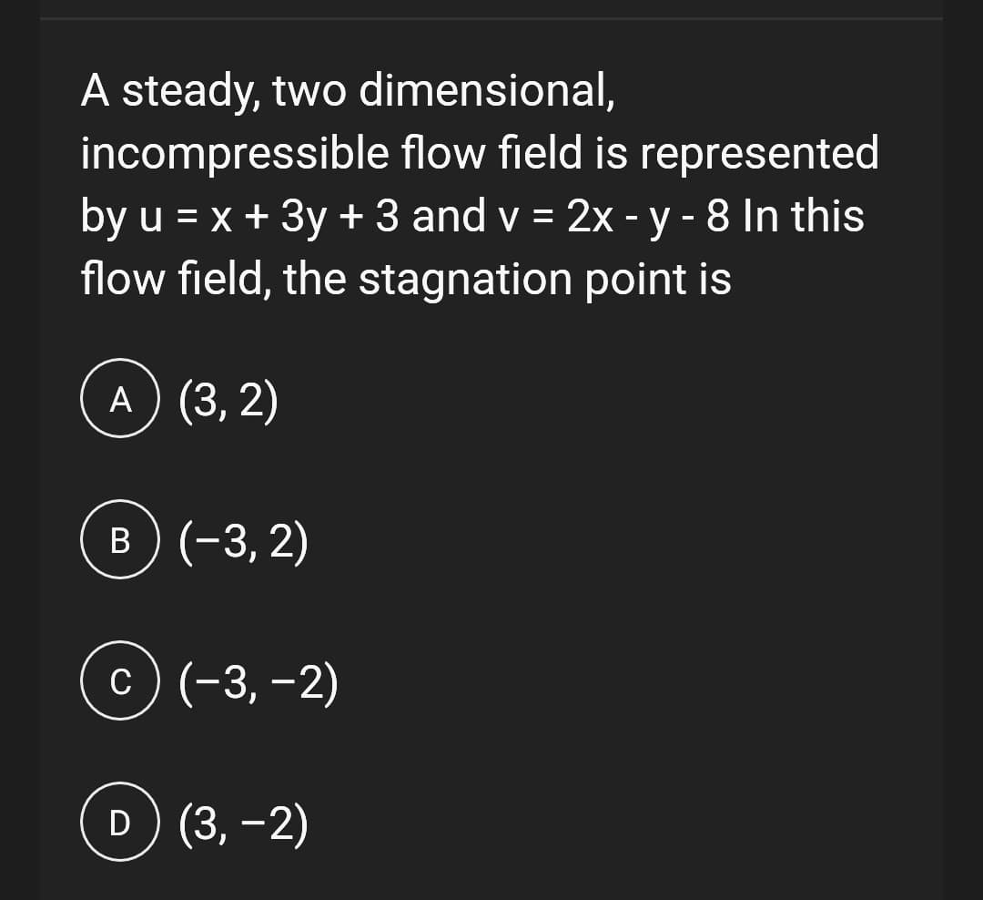 A steady, two dimensional,
incompressible flow field is represented
by u = x + 3y + 3 and v = 2x - y - 8 In this
flow field, the stagnation point is
A) (3, 2)
B) (-3,2)
c) (−3,−2)
D) (3,-2)