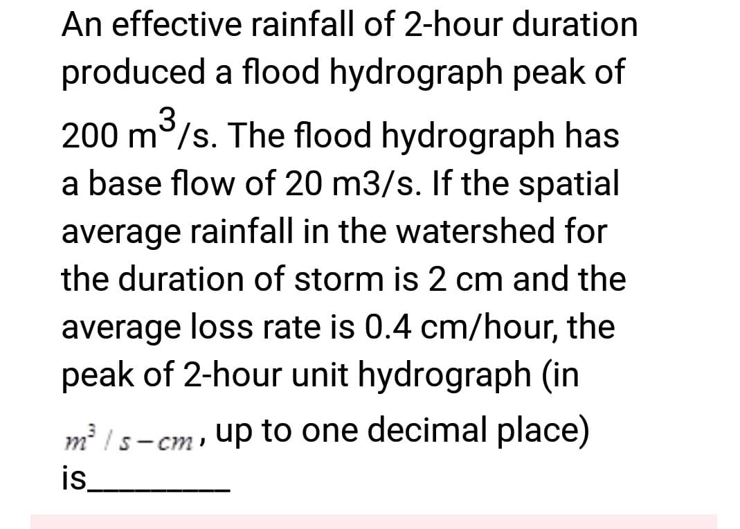 An effective rainfall of 2-hour duration
produced a flood hydrograph peak of
3
200 m³/s. The flood hydrograph has
a base flow of 20 m3/s. If the spatial
average rainfall in the watershed for
the duration of storm is 2 cm and the
average loss rate is 0.4 cm/hour, the
peak of 2-hour unit hydrograph (in
m²/s-cm, up to one decimal place)
is