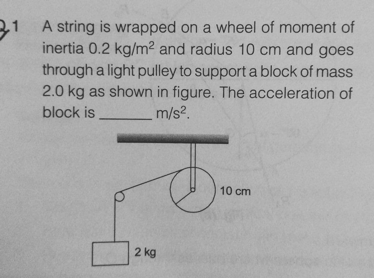 31
A string is wrapped on a wheel of moment of
inertia 0.2 kg/m² and radius 10 cm and goes
through a light pulley to support a block of mass
2.0 kg as shown in figure. The acceleration of
block is
m/s².
2 kg
10 cm