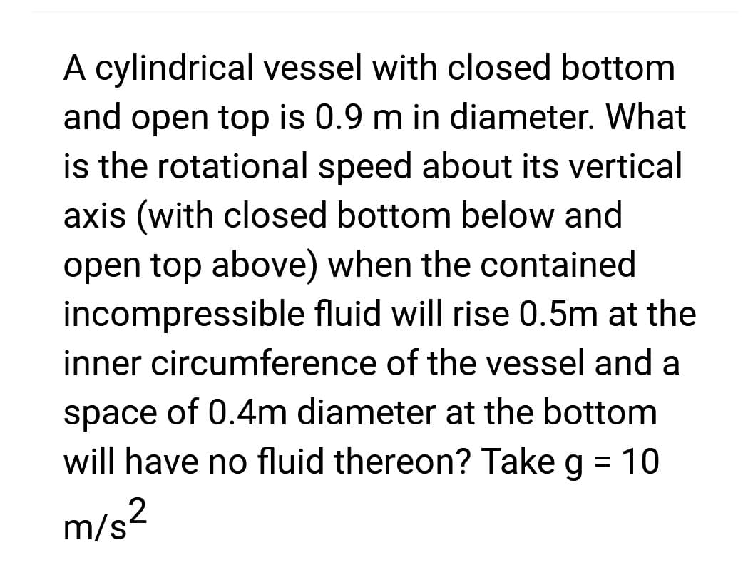 A cylindrical vessel with closed bottom
and open top is 0.9 m in diameter. What
is the rotational speed about its vertical
axis (with closed bottom below and
open top above) when the contained
incompressible fluid will rise 0.5m at the
inner circumference of the vessel and a
space of 0.4m diameter at the bottom
will have no fluid thereon? Take g = 10
m/s²