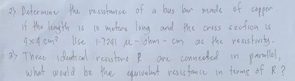 2y Determine Hhe resistamce of a bus ban made of copgen
if the length is 1o metens long and the crass section is
4x4 cm? Use 17241 M-ohm- cm
3y Three ideunti cal resustoms R
what would be the quvelut resus fan ce in temms of R ?
as the resistivity.
are conneeted in
panlel,
