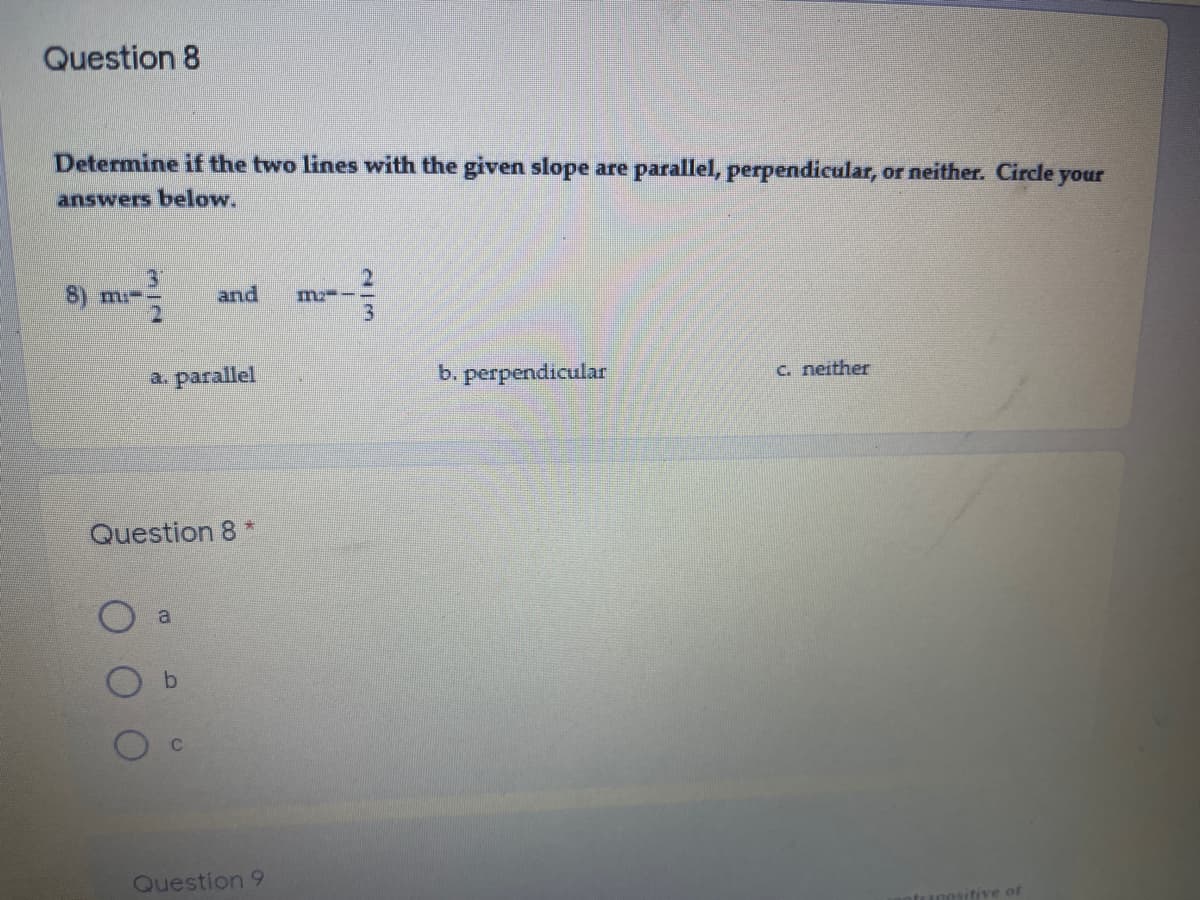 Question 8
Determine if the two lines with the given slope are parallel, perpendicular, or neither. Circle your
answers below.
8) mi-
and
m-
a. parallel
b. perpendicular
C. neither
Question 8 *
a
Question 9
utive of
