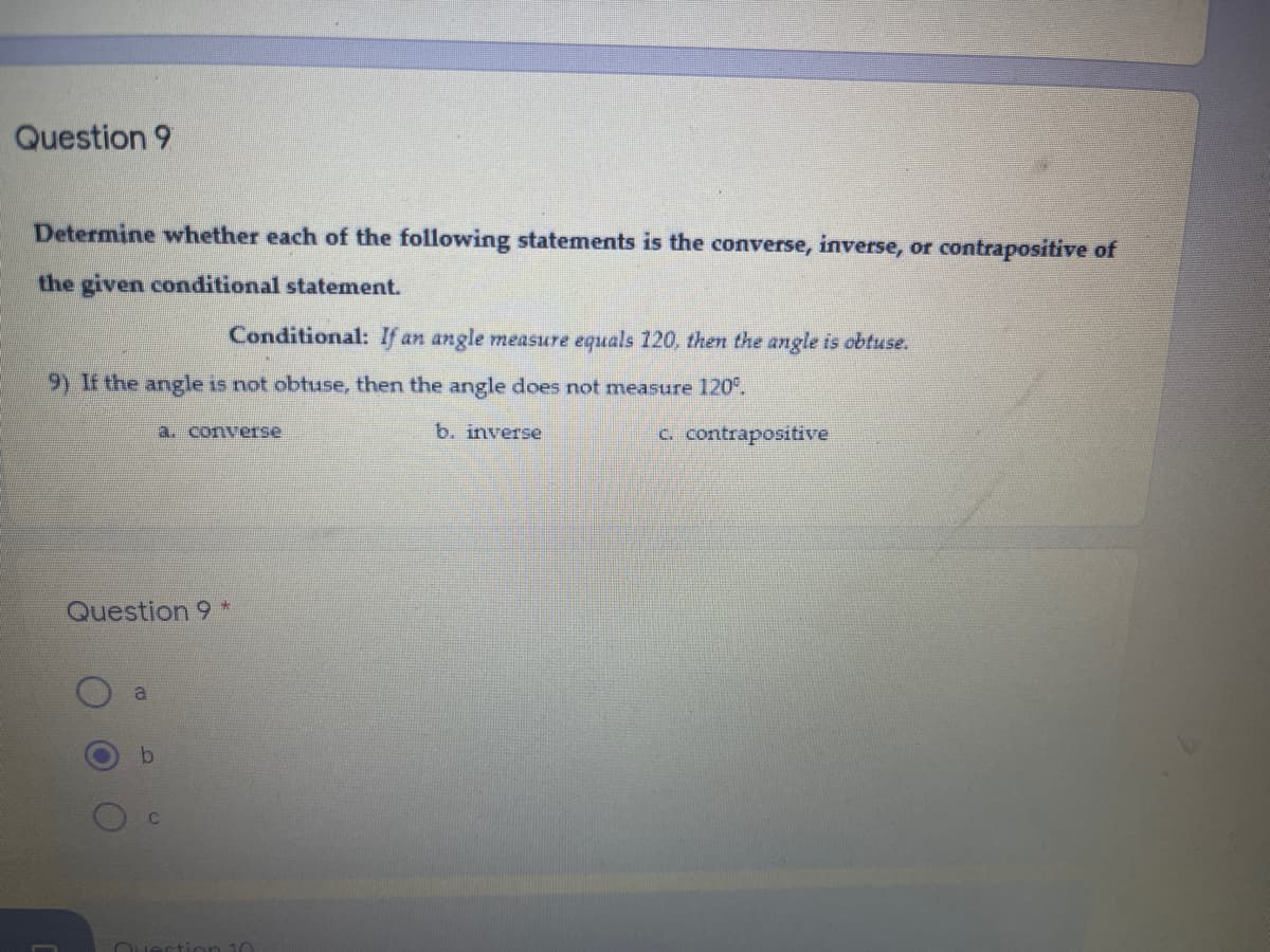 Question 9
Determine whether each of the following statements is the converse, inverse, or contrapositive of
the given conditional statement.
Conditional: If an angle measure equals 120, then the angle is obtuse.
9) If the angle is not obtuse, then the angle does not measure 120°.
a. converse
b. inverse
c. contrapositive
Question 9 *
a
