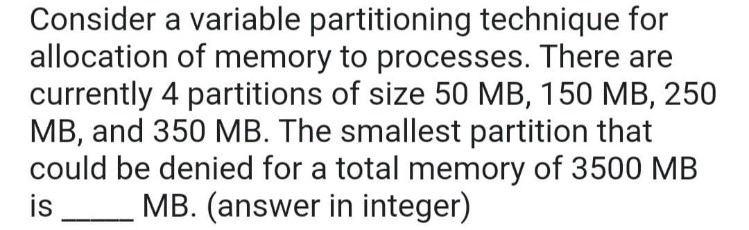 Consider a variable partitioning technique for
allocation of memory to processes. There are
currently 4 partitions of size 50 MB, 150 MB, 250
MB, and 350 MB. The smallest partition that
could be denied for a total memory of 3500 MB
MB. (answer in integer)
is
