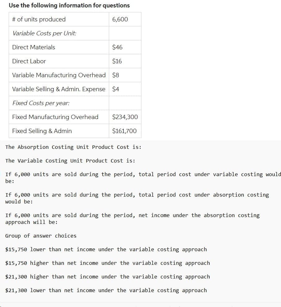 Use the following information for questions
# of units produced
6,600
Variable Costs per Unit:
Direct Materials
$46
Direct Labor
$16
Variable Manufacturing Overhead $8
Variable Selling & Admin. Expense $4
Fixed Costs per year:
Fixed Manufacturing Overhead $234,300
Fixed Selling & Admin
$161,700
The Absorption Costing Unit Product Cost is:
The Variable Costing Unit Product Cost is:
If 6,000 units are sold during the period, total period cost under variable costing would
be:
If 6,000 units are sold during the period, total period cost under absorption costing
would be:
If 6,000 units are sold during the period, net income under the absorption costing
approach will be:
Group of answer choices
$15,750 lower than net income under the variable costing approach
$15,750 higher than net income under the variable costing approach
$21,300 higher than net income under the variable costing approach
$21,300 lower than net income under the variable costing approach