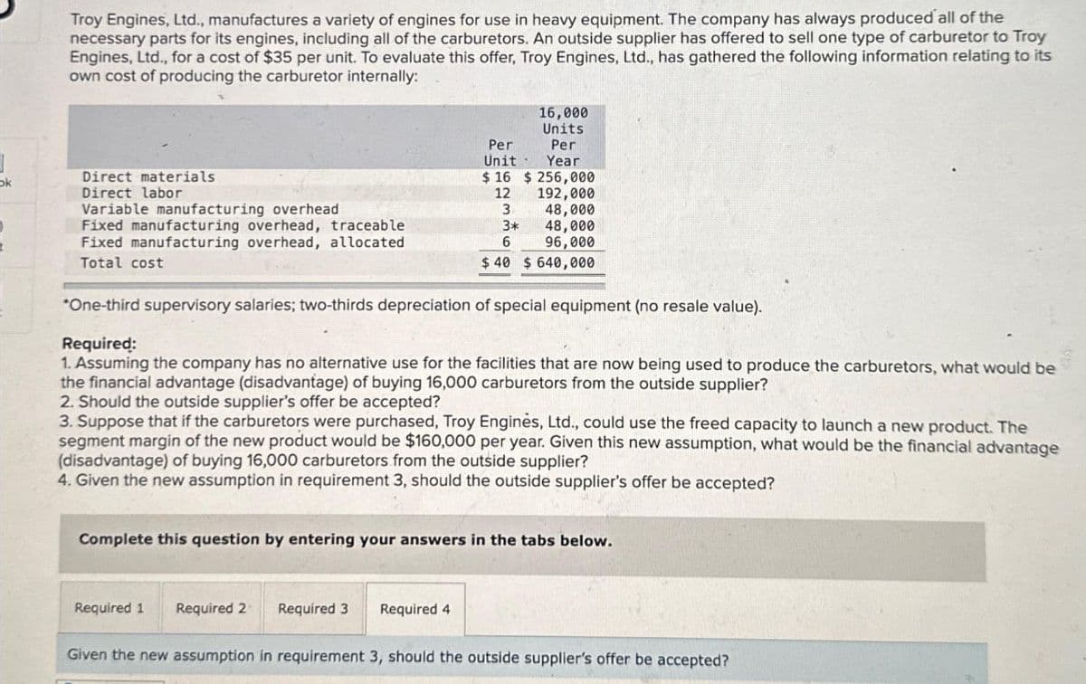 ok
Troy Engines, Ltd., manufactures a variety of engines for use in heavy equipment. The company has always produced all of the
necessary parts for its engines, including all of the carburetors. An outside supplier has offered to sell one type of carburetor to Troy
Engines, Ltd., for a cost of $35 per unit. To evaluate this offer, Troy Engines, Ltd., has gathered the following information relating to its
own cost of producing the carburetor internally:
Direct materials
Direct labor
Variable manufacturing overhead
Fixed manufacturing overhead, traceable
Fixed manufacturing overhead, allocated
Total cost
16,000
Units
Per
Year
Per
Unit
$16 $ 256,000
12
192,000
3
3*
6
*One-third supervisory salaries; two-thirds depreciation of special equipment (no resale value).
Required:
1. Assuming the company has no alternative use for the facilities that are now being used to produce the carburetors, what would be
the financial advantage (disadvantage) of buying 16,000 carburetors from the outside supplier?
Required 1 Required 2 Required 3
48,000
48,000
96,000
$ 40 $ 640,000
2. Should the outside supplier's offer be accepted?
3. Suppose that if the carburetors were purchased, Troy Enginès, Ltd., could use the freed capacity to launch a new product. The
segment margin of the new product would be $160,000 per year. Given this new assumption, what would be the financial advantage
(disadvantage) of buying 16,000 carburetors from the outside supplier?
4. Given the new assumption in requirement 3, should the outside supplier's offer be accepted?
Required 4
Complete this question by entering your answers in the tabs below.
Given the new assumption in requirement 3, should the outside supplier's offer be accepted?