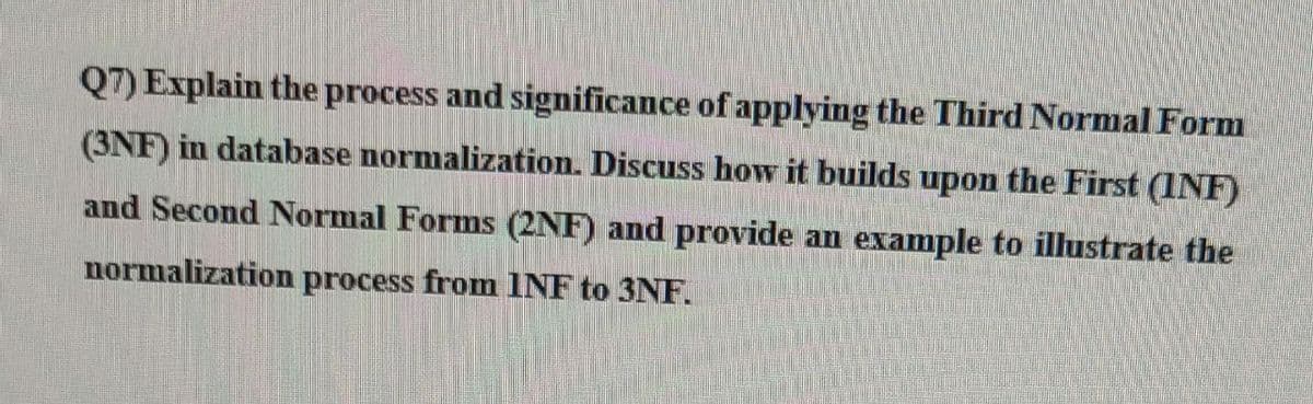 Q7) Explain the process and significance of applying the Third Normal Form
(3NF) in database normalization. Discuss how it builds upon the First (INF)
and Second Normal Forms (2NF) and provide an example to illustrate the
normalization process from INF to 3NF.