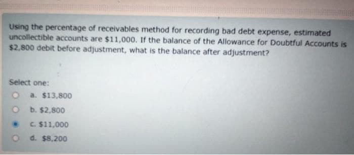 Using the percentage of receivables method for recording bad debt expense, estimated
uncollectible accounts are $11,000. If the balance of the Allowance for Doubtful Accounts is
$2,800 debit before adjustment, what is the balance after adjustment?
Select one:
O a. $13,800
Ob. $2,800
C. $11,000
d. $8,200
O