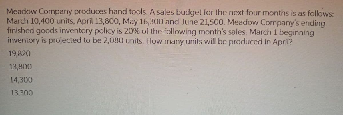 Meadow Company produces hand tools. A sales budget for the next four months is as follows:
March 10,400 units, April 13,800, May 16,300 and June 21,500. Meadow Company's ending
finished goods inventory policy is 20% of the following month's sales. March 1 beginning
inventory is projected to be 2,080 units. How many units will be produced in April?
19,820
13,800
14,300
13,300