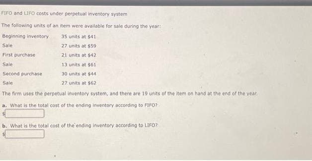 FIFO and LIFO costs under perpetual inventory system
The following units of an item were available for sale during the year:
Beginning inventory
35 units at $41
Sale
27 units at $59
First purchase
21 units at $42
Sale
13 units at $61
Second purchase
30 units at $44
Sale
27 units at $62
The firm uses the perpetual inventory system, and there are 19 units of the item on hand at the end of the year.
a. What is the total cost of the ending inventory according to FIFO?
b. What is the total cost of the ending inventory according to LIFO?