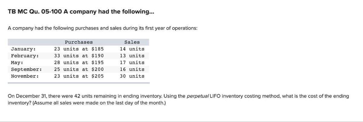 TB MC Qu. 05-100 A company had the following...
A company had the following purchases and sales during its first year of operations:
January:
February:
May:
September:
November:
Purchases
23 units at $185.
33 units at $190
28 units at $195.
25 units at $200
23 units at $205
Sales
14 units
13 units
17 units
16 units
30 units
On December 31, there were 42 units remaining in ending inventory. Using the perpetual LIFO inventory costing method, what is the cost of the ending
inventory? (Assume all sales were made on the last day of the month.)