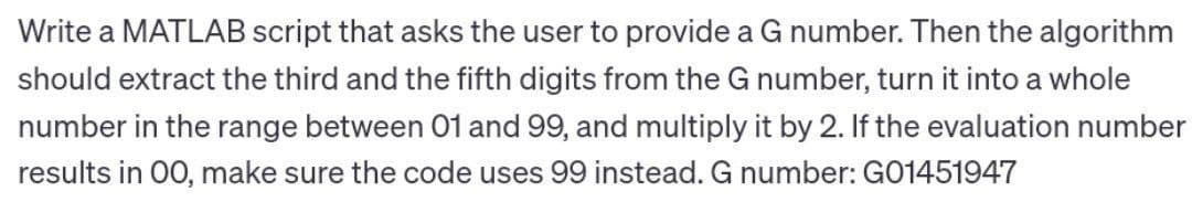 Write a MATLAB script that asks the user to provide a G number. Then the algorithm
should extract the third and the fifth digits from the G number, turn it into a whole
number in the range between 01 and 99, and multiply it by 2. If the evaluation number
results in 00, make sure the code uses 99 instead. G number: G01451947
