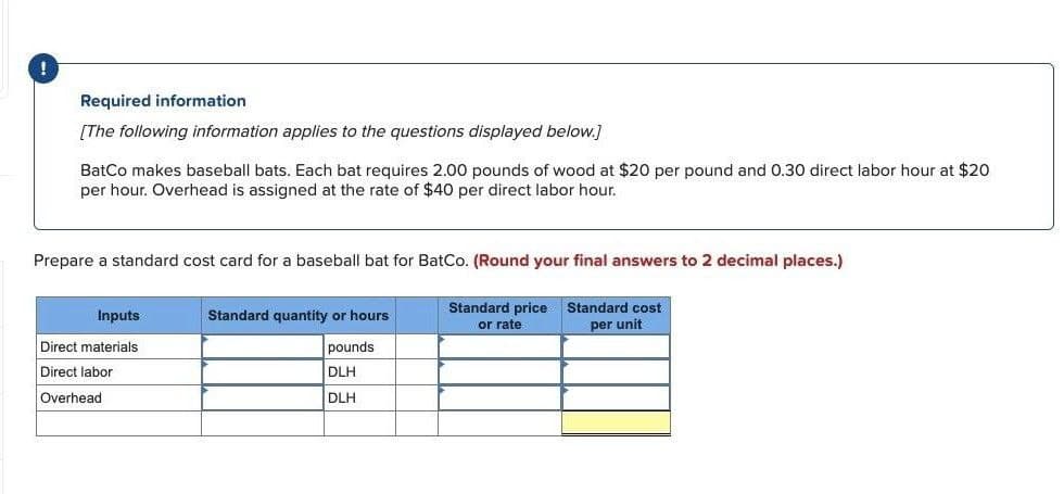 Required information
[The following information applies to the questions displayed below.]
BatCo makes baseball bats. Each bat requires 2.00 pounds of wood at $20 per pound and 0.30 direct labor hour at $20
per hour. Overhead is assigned at the rate of $40 per direct labor hour.
Prepare a standard cost card for a baseball bat for BatCo. (Round your final answers to 2 decimal places.)
Inputs
Direct materials
Direct labor
Overhead
Standard quantity or hours
pounds
DLH
DLH
Standard price
or rate
Standard cost
per unit