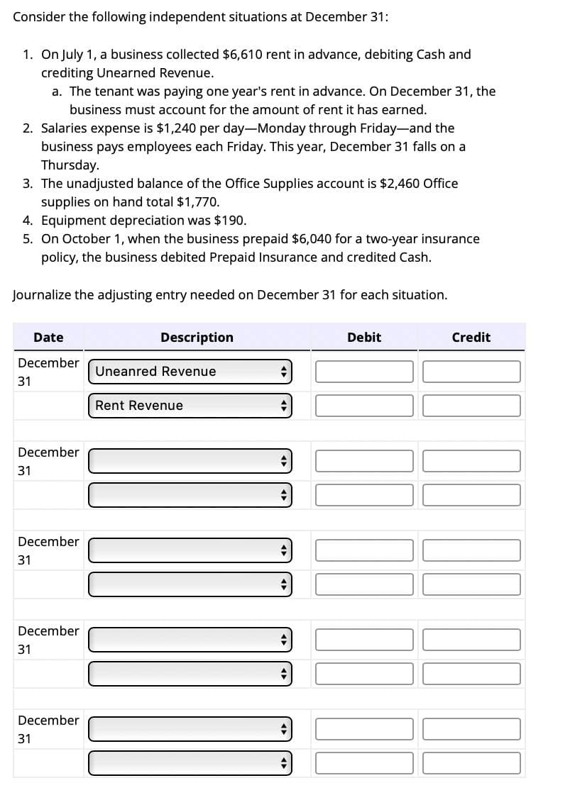 Consider the following independent situations at December 31:
1. On July 1, a business collected $6,610 rent in advance, debiting Cash and
crediting Unearned Revenue.
2. Salaries expense is $1,240 per day-Monday through Friday-and the
business pays employees each Friday. This year, December 31 falls on a
Thursday.
3. The unadjusted balance of the Office Supplies account is $2,460 Office
supplies on hand total $1,770.
4. Equipment depreciation was $190.
5. On October 1, when the business prepaid $6,040 for a two-year insurance
policy, the business debited Prepaid Insurance and credited Cash.
Journalize the adjusting entry needed on December 31 for each situation.
Date
December
31
a. The tenant was paying one year's rent in advance. On December 31, the
business must account for the amount of rent it has earned.
December
31
December
31
December
31
December
31
Description
Uneanred Revenue
Rent Revenue
JIJU
Debit
Credit