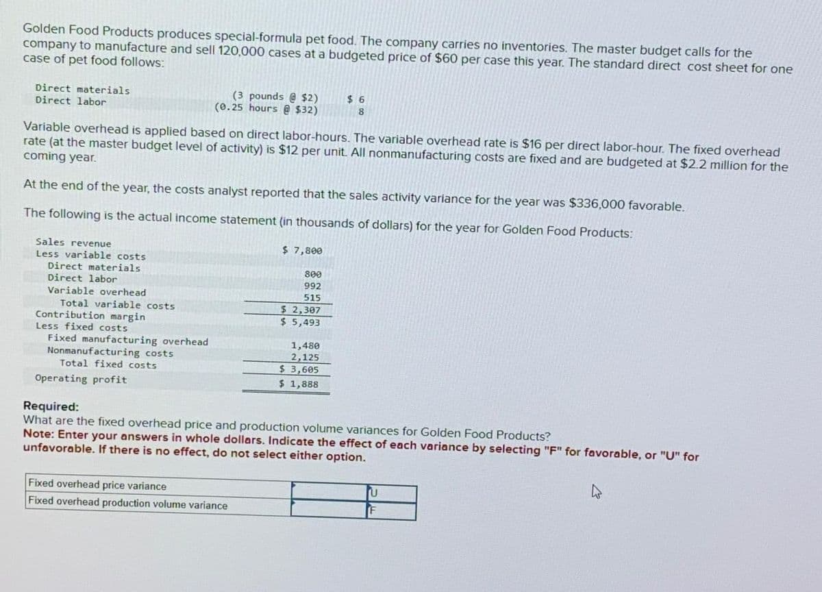 Golden Food Products produces special-formula pet food. The company carries no inventories. The master budget calls for the
company to manufacture and sell 120,000 cases at a budgeted price of $60 per case this year. The standard direct cost sheet for one
case of pet food follows:
Direct materials
Direct labor
Sales revenue
Less variable costs
Variable overhead is applied based on direct labor-hours. The variable overhead rate is $16 per direct labor-hour. The fixed overhead
rate (at the master budget level of activity) is $12 per unit. All nonmanufacturing costs are fixed and are budgeted at $2.2 million for the
coming year.
At the end of the year, the costs analyst reported that the sales activity variance for the year was $336,000 favorable.
The following is the actual income statement (in thousands of dollars) for the year for Golden Food Products:
$ 7,800
Direct materials
Direct labor
Variable overhead
Total variable costs
Contribution margin
Less fixed costs
Fixed manufacturing overhead
Nonmanufacturing costs
Total fixed costs
(3 pounds @ $2)
(0.25 hours @ $32)
Operating profit
800
992
515
Fixed overhead price variance
Fixed overhead production volume variance
$ 2,307
$5,493
$6
8
1,480
2,125
$3,605
$ 1,888
Required:
What are the fixed overhead price and production volume variances for Golden Food Products?
Note: Enter your answers in whole dollars. Indicate the effect of each variance by selecting "F" for favorable, or "U" for
unfavorable. If there is no effect, do not select either option.
U
F